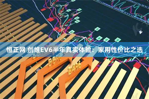 恒正网 创维EV6半年真实体验：家用性价比之选