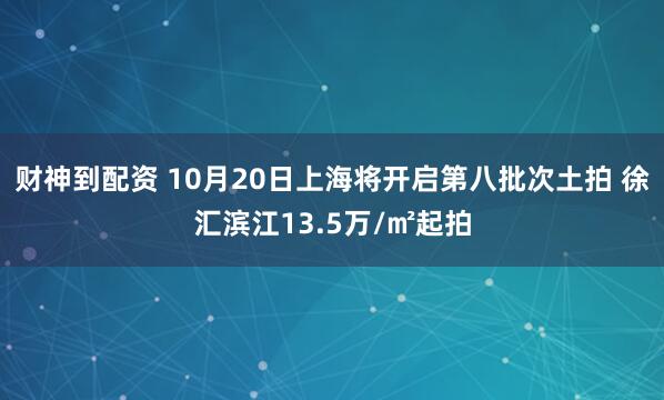 财神到配资 10月20日上海将开启第八批次土拍 徐汇滨江13.5万/㎡起拍