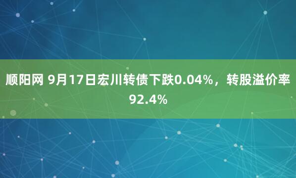 顺阳网 9月17日宏川转债下跌0.04%，转股溢价率92.4%