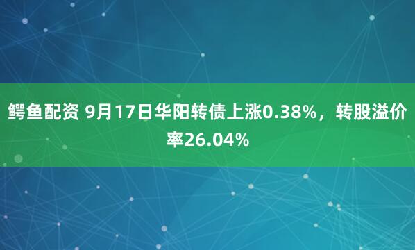 鳄鱼配资 9月17日华阳转债上涨0.38%，转股溢价率26.04%