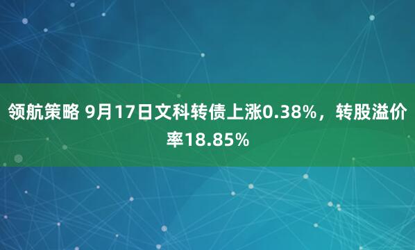 领航策略 9月17日文科转债上涨0.38%，转股溢价率18.85%