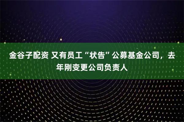 金谷子配资 又有员工“状告”公募基金公司，去年刚变更公司负责人