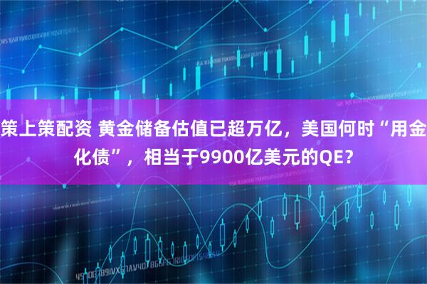策上策配资 黄金储备估值已超万亿，美国何时“用金化债”，相当于9900亿美元的QE？