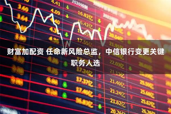 财富加配资 任命新风险总监，中信银行变更关键职务人选