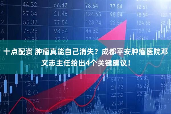 十点配资 肿瘤真能自己消失？成都平安肿瘤医院邓文志主任给出4个关键建议！