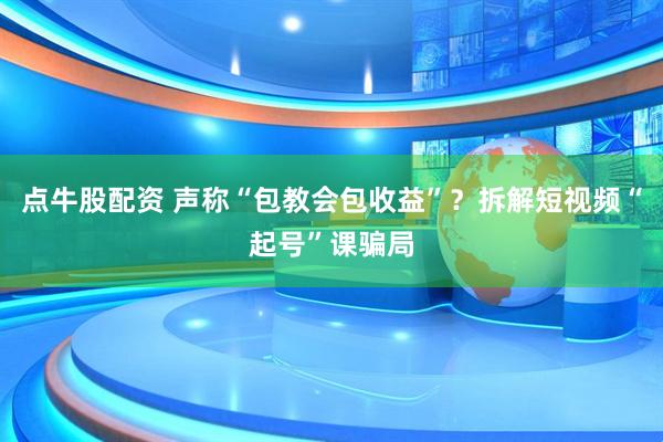 点牛股配资 声称“包教会包收益”？拆解短视频“起号”课骗局