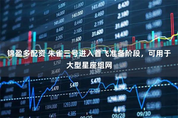 锦盈多配资 朱雀三号进入首飞准备阶段，可用于大型星座组网