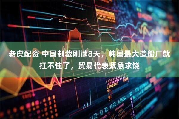 老虎配资 中国制裁刚满8天，韩国最大造船厂就扛不住了，贸易代表紧急求饶