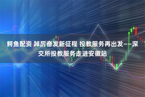鳄鱼配资 踔厉奋发新征程 投教服务再出发——深交所投教服务走进安徽站