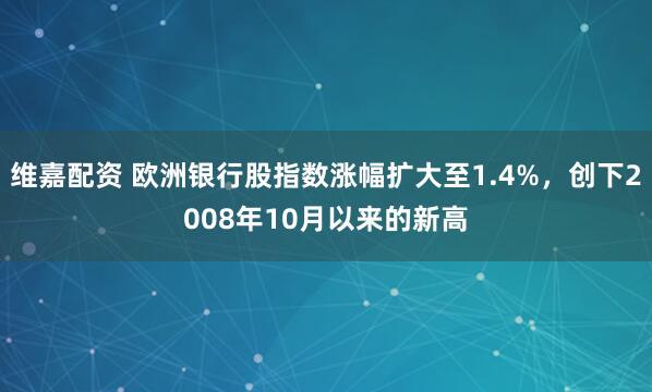 维嘉配资 欧洲银行股指数涨幅扩大至1.4%，创下2008年10月以来的新高