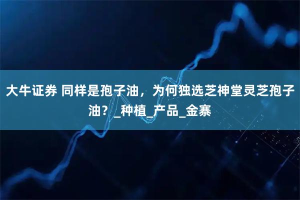 大牛证券 同样是孢子油，为何独选芝神堂灵芝孢子油？_种植_产品_金寨