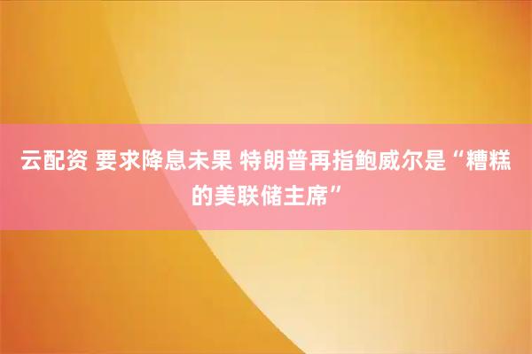 云配资 要求降息未果 特朗普再指鲍威尔是“糟糕的美联储主席”