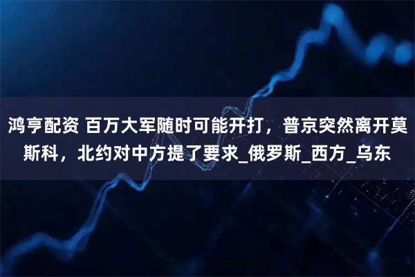 鸿亨配资 百万大军随时可能开打，普京突然离开莫斯科，北约对中方提了要求_俄罗斯_西方_乌东