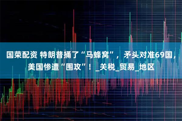 国荣配资 特朗普捅了“马蜂窝”，矛头对准69国，美国惨遭“围攻”！_关税_贸易_地区