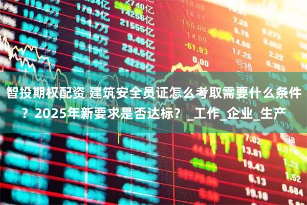 智投期权配资 建筑安全员证怎么考取需要什么条件？2025年新要求是否达标？_工作_企业_生产