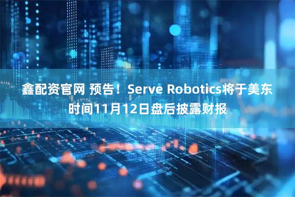 鑫配资官网 预告！Serve Robotics将于美东时间11月12日盘后披露财报