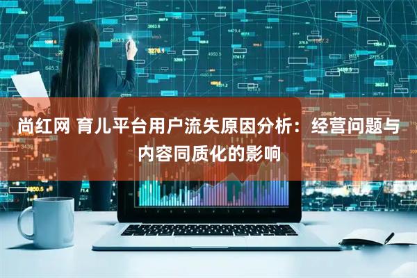 尚红网 育儿平台用户流失原因分析：经营问题与内容同质化的影响