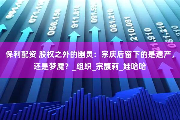保利配资 股权之外的幽灵：宗庆后留下的是遗产，还是梦魇？_组织_宗馥莉_娃哈哈