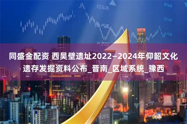 同盛金配资 西吴壁遗址2022—2024年仰韶文化遗存发掘资料公布_晋南_区域系统_豫西