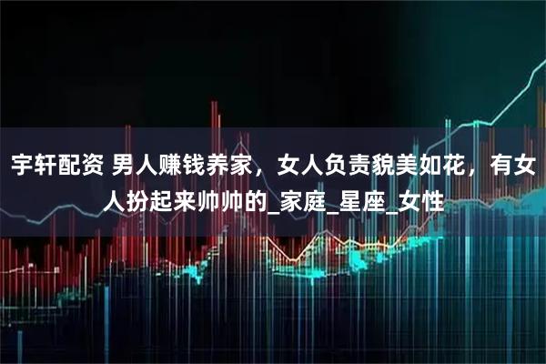 宇轩配资 男人赚钱养家，女人负责貌美如花，有女人扮起来帅帅的_家庭_星座_女性