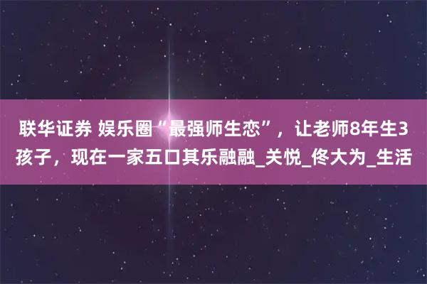 联华证券 娱乐圈“最强师生恋”，让老师8年生3孩子，现在一家五口其乐融融_关悦_佟大为_生活