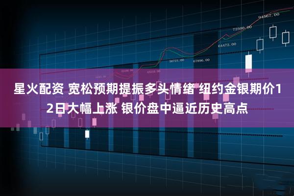 星火配资 宽松预期提振多头情绪 纽约金银期价12日大幅上涨 银价盘中逼近历史高点
