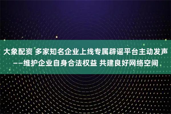 大象配资 多家知名企业上线专属辟谣平台主动发声——维护企业自身合法权益 共建良好网络空间